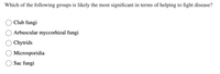 Which of the following groups is likely the most significant in terms of helping to fight disease?
Club fungi
Arbuscular myccorhizal fungi
Chytrids
Microsporidia
Sac fungi
