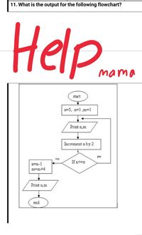 11. What is the output for the following flowchart?
Help.
mama
start
x=5, n=1 ,m3D1
Print n,m
Increment n by 2
yes
no
If n<=x
n=n-1
m=m+4
Print n,m
end
