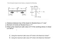 From the given beam shown below, compute the following:
20 mm 80 mm
160 mm
NA
1.0 m
1.0m
H– 20 mm
1. Distance between top of the beam to Neutral Axis or "c top".
2. Moment of Inertia at Neutral Axis or "I"
3. What is the maximum safe value of P if the working stress in shear
is 6 MPa?
4. Using the maximum safe value of P what is the Maximum shear?
5. Using the maximum safe value of P what is the Maximum Moment?
