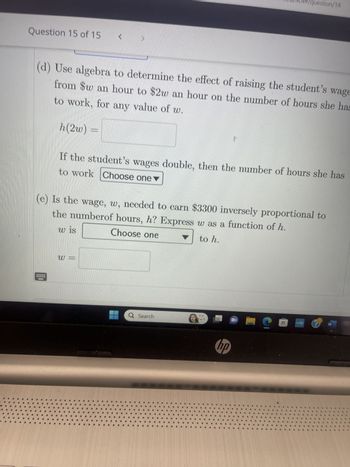 Question 15 of 15
(d) Use algebra to determine the effect of raising the student's wage
to work, for any value of w.
from $w an hour to $2w an hour on the number of hours she has
h(2w) =
*****
<
to work Choose one
If the student's wages double, then the number of hours she has
(e) Is the wage, w, needed to earn $3300 inversely proportional to
the numberof hours, h? Express w as a function of h.
w is
Choose one
to h.
W
#
Search
question/14
W
hp
myhp
W