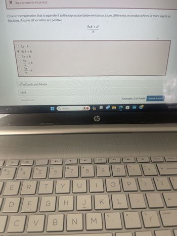 * Your answer is incorrect.
Choose the expression that is equivalent to the expression below written as a sum, difference, or product of two or more algebraic
fractions. Assume all variables are positive.
f3
3
E
D
O 5x h
O 5xh + h
O 5x + h
5x
h
O 5x
h
C
eTextbook and Media
Hint
f4
+h
Save for Later
S
- h
4
R
F
f5
%
5
V
T
G
f6
Q Search
B
Y
f7
&
H
7
fg
N
U
*
5xh+h²
h
J
J
∞
PRE
hp
fg
M
9
K
f10
O
C
O
Attempts: 2 of 3 used
L
f11
P
www.hyp
f12
+
[
Submit Answer
66
ins
prt sc
]
delete
backspac
1
pause