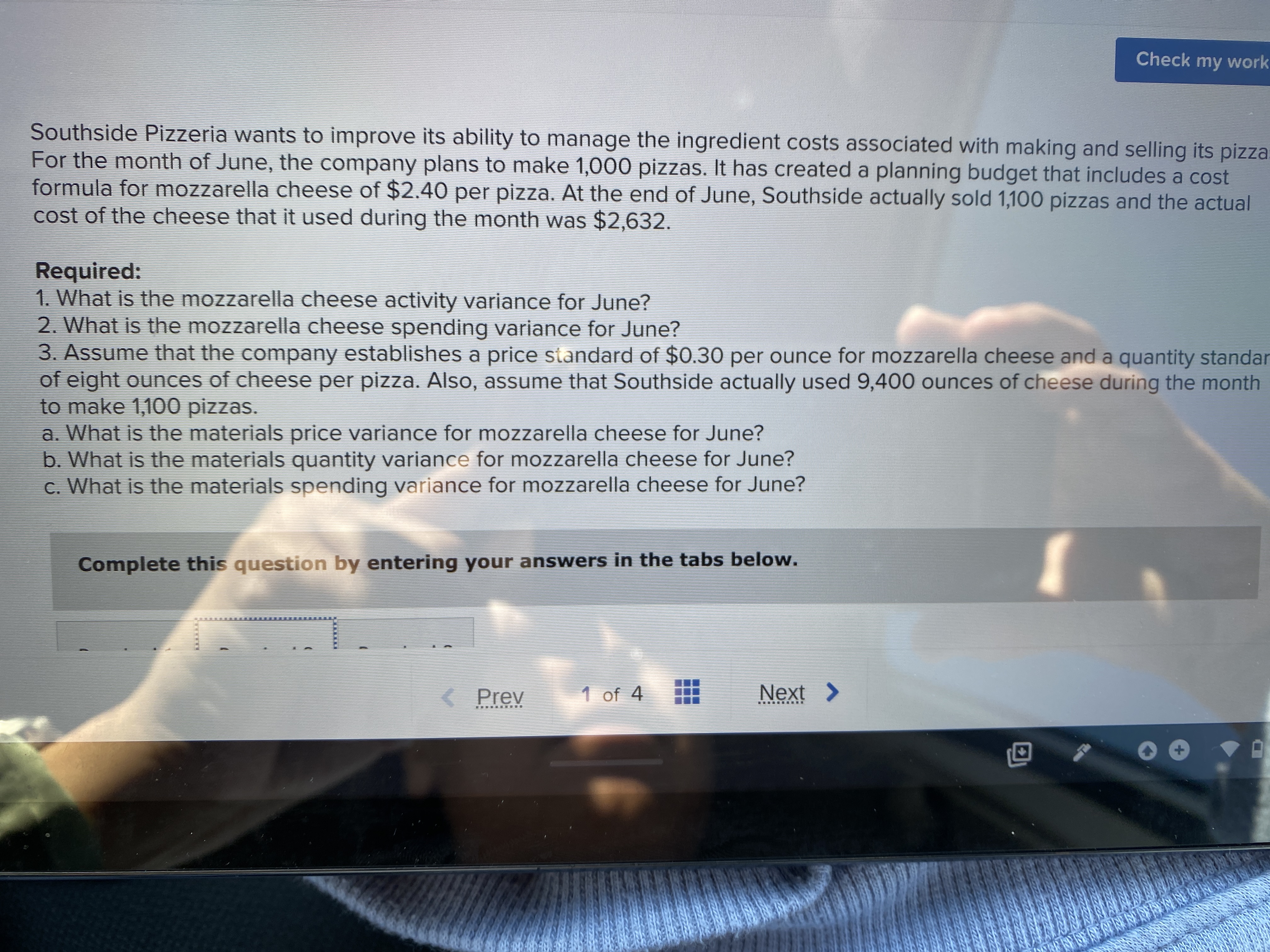 Check my work
Southside Pizzeria wants to improve its ability to manage the ingredient costs associated with making and selling its pizza.
For the month of June, the company plans to make 1,000 pizzas. It has created a planning budget that includes a cost
formula for mozzarella cheese of $2.40 per pizza. At the end of June, Southside actually sold 1,100 pizzas and the actual
cost of the cheese that it used during the month was $2,632.
Required:
1. What is the mozzarella cheese activity variance for June?
2. What is the mozzarella cheese spending variance for June?
3. Assume that the company establishes a price standard of $0.30 per ounce for mozzarella cheese and a quantity standar
of eight ounces of cheese per pizza. Also, assume that Southside actually used 9,400 ounces of cheese during the month
to make 1,100 pizzas.
a. What is the materials price variance for mozzarella cheese for June?
b. What is the materials quantity variance for mozzarella cheese for June?
c. What is the materials spending variance for mozzarella cheese for June?
Complete this question by entering your answers in the tabs below.
< Prev
1 of 4
Next >
.... ....Y
