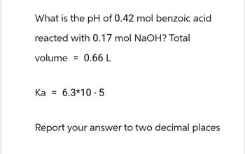 What is the pH of 0.42 mol benzoic acid
reacted with 0.17 mol NaOH? Total
volume = 0.66 L
Ka 6.3*10-5
Report your answer to two decimal places