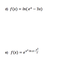 ### Mathematical Functions

#### Function d)
The function \( f(x) = \ln(e^x - 3x) \) represents a composite function involving the natural logarithm. Here, \( \ln \) denotes the natural logarithm, \( e^x \) represents the exponential function, and \( 3x \) is a linear component subtracted from the exponential part. The expression inside the logarithm, \( e^x - 3x \), must be positive, as the logarithm is only defined for positive values.

#### Function e)
The function \( f(x) = e^{x^2 \ln x - \frac{x^2}{2}} \) is a more complex expression. It includes:
- The exponential base \( e \) raised to the power of an expression.
- The expression \( x^2 \ln x \) which combines a quadratic term with the natural logarithm of \( x \).
- A subtractive quadratic term \( \frac{x^2}{2} \) is also part of the exponent.

Understanding these functions requires familiarity with concepts such as exponential functions, natural logarithms, and the rules governing these operations.