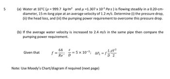 5
(a) Water at 10°C (p = 999.7 kg/m³ and μ =1.307 x 10-³ Pa-s ) is flowing steadily in a 0.20-cm-
diameter, 15-m-long pipe at an average velocity of 1.2 m/s. Determine (i) the pressure drop,
(ii) the head loss, and (iii) the pumping power requirement to overcome this pressure drop.
(b) If the average water velocity is increased to 2.4 m/s in the same pipe then compare the
pumping power requirement.
Given that
64
Re D
—=5×10-5; APL = F/P1²
LpV²
f
D 2
f = ;
Note: Use Moody's Chart/diagram if required (next page)