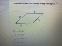 ### Geometry Question: Solving for Variables in a Parallelogram

#### Problem Statement:
**22. Find the value of each variable in the parallelogram.**

The given parallelogram is labeled with side lengths and variables:
- One side is labeled \( p \)
- The opposite side is labeled \( 6 \)
- An adjacent side is labeled \( 5 \)
- The opposite adjacent side is labeled \( q - 3 \)

#### Diagram:
A parallelogram with the sides and variables marked as follows:
- The left side is labeled \( p \)
- The top side is labeled \( 6 \)
- The right side is labeled \( 5 \)
- The bottom side is labeled \( q - 3 \)

#### Possible Answers:
1. \( p = 5 \) and \( q = 6 \)
2. \( p = 6 \) and \( q = 5 \)
3. \( p = 5 \) and \( q = 9 \)
4. \( p = 9 \) and \( q = 5 \)

#### Solution Strategy:
In a parallelogram, opposite sides are equal in length. Therefore:
- \( p \) is equal to the opposite side labeled \( 5 \)
- \( q - 3 \) is equal to the opposite side labeled \( 6 \)

Set up the equations based on these relationships:
1. \( p = 5 \)
2. \( q - 3 = 6 \)

Solve for \( q \):
\[ q - 3 = 6 \]
\[ q = 6 + 3 \]
\[ q = 9 \]

Thus, the correct answer is:
- \( p = 5 \)
- \( q = 9 \)

Therefore, the third answer choice is correct:
\[ p = 5 \text{ and } q = 9 \]