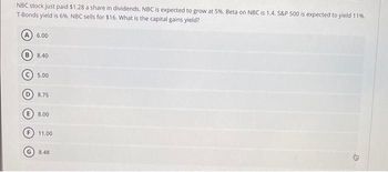 NBC stock just paid $1.28 a share in dividends. NBC is expected to grow at 5%. Beta on NBC is 1.4. S&P 500 is expected to yield 11%.
T-Bonds yield is 6%. NBC sells for $16. What is the capital gains yield?
B
6.00
8.40
5.00
D
8.75
8.00
11.00
8.48
3