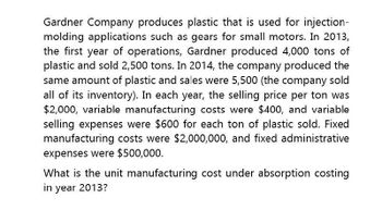 Gardner Company produces plastic that is used for injection-
molding applications such as gears for small motors. In 2013,
the first year of operations, Gardner produced 4,000 tons of
plastic and sold 2,500 tons. In 2014, the company produced the
same amount of plastic and sales were 5,500 (the company sold
all of its inventory). In each year, the selling price per ton was
$2,000, variable manufacturing costs were $400, and variable
selling expenses were $600 for each ton of plastic sold. Fixed
manufacturing costs were $2,000,000, and fixed administrative
expenses were $500,000.
What is the unit manufacturing cost under absorption costing
in year 2013?