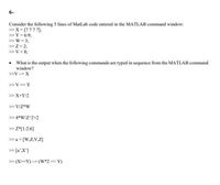 6-
Consider the following 5 lines of MatLab code entered in the MATLAB command window:
>X= [7777];
> Y = 6:9;
>> W = 3;
>> Z = 2;
>> V = 8;
• What is the output when the following commands are typed in sequence from the MATLAB command
window?
>V-= X
>>V==Y
>> X+Y/2
>> V/Z*W
>> 4*W/Z^2+2
> Z*[1:2:6]
> a = [W,Z,V,Z]
> [a',X']
> (X>=Y) - (W*2=Y)
