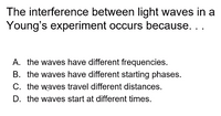 The interference between light waves in a
Young's experiment occurs because. ..
A. the waves have different frequencies.
B. the waves have different starting phases.
C. the waves travel different distances.
D. the waves start at different times.
