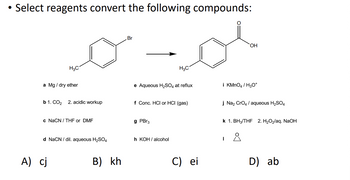 Select reagents convert the following compounds:
H3C
a Mg/ dry ether
b 1. CO₂ 2. acidic workup
c NaCN/THF or DMF
d NaCN/dil. aqueous H₂SO4
A) cj
B) kh
Br
e Aqueous H₂SO4 at reflux
H3C
f Conc. HCI or HCI (gas)
g PBr3
h KOH/alcohol
C) ei
OH
i KMnO4 / H3O+
j Na₂ CrO4/ aqueous H₂SO4
k 1. BH3/THF 2. H₂O₂/aq. NaOH
I
D) ab