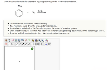 ### Reaction Instructions for Drawing Structural Formulas

**Objective:**  
Draw structural formulas for the major organic product(s) of the reaction shown below.

#### Reaction Details:

- **Starting Material:** Nitrobenzene (C₆H₄NO₂)
- **Reagents:** Chlorine (Cl₂), Ferric chloride (FeCl₃) catalyst

#### Guidelines:

- **Stereochemistry:** You do not have to consider stereochemistry for this reaction.
- **Non-reactive Scenario:** If no reaction occurs, simply redraw the starting material (nitrobenzene).
- **Formal Charges:** Ensure all formal charges are correctly included on the atoms of any nitro groups present.
- **Drawing Tips:**
  - Draw one structure per sketcher.
  - Use the drop-down menu in the bottom right corner to add additional sketchers if needed.
  - To depict multiple products, separate them using the '+' sign found in the drop-down menu.

#### Diagram Editor:

- **Interface Overview:**
  - The diagram editor includes various tools for drawing and modifying chemical structures.
  - Utilize the provided templates for ring structures or functional groups as necessary.
  - Access bond and atom types from the toolbar for precise drawing.

This exercise is meant to enhance understanding of electrophilic aromatic substitution in benzene derivatives, specifically focusing on chlorination in the presence of a catalyst.