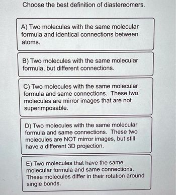 Choose the best definition of diastereomers.
A) Two molecules with the same molecular
formula and identical connections between
atoms.
B) Two molecules with the same molecular
formula, but different connections.
C) Two molecules with the same molecular
formula and same connections. These two
molecules are mirror images that are not
superimposable.
D) Two molecules with the same molecular
formula and same connections. These two
molecules are NOT mirror images, but still
have a different 3D projection.
E) Two molecules that have the same
molecular formula and same connections.
These molecules differ in their rotation around
single bonds.