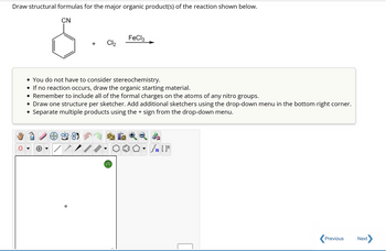 **Draw Structural Formulas for the Major Organic Product(s) of the Reaction**

The reaction involves a benzene ring with a cyano group (CN) attached, reacting with chlorine (Cl₂) in the presence of iron(III) chloride (FeCl₃) as a catalyst.

### Instructions:
- **You do not have to consider stereochemistry.**
- **If no reaction occurs, draw the organic starting material.**
- **Remember to include all of the formal charges on the atoms of any nitro groups.**
- **Draw one structure per sketcher. Add additional sketchers using the drop-down menu in the bottom right corner.**
- **Separate multiple products using the + sign from the drop-down menu.**

### Diagram Tools:
A toolbar is provided for drawing chemical structures, including tools for bonds, charges, rings, and other molecular features. An editing space is available for constructing the structure of the product.

Submit your completed structures for evaluation.