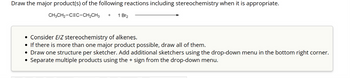 Draw the major product(s) of the following reactions including stereochemistry when it is appropriate.
CH3CH₂-CEC-CH₂CH3 +
1 Br₂
• Consider E/Z stereochemistry of alkenes.
• If there is more than one major product possible, draw all of them.
• Draw one structure per sketcher. Add additional sketchers using the drop-down menu in the bottom right corner.
Separate multiple products using the + sign from the drop-down menu.
●