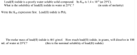 Lead(II) iodide is a poorly water soluble solid compound. Its Ksp is 1.4 x 10* (at 25°C).
What is the solubility of lead(1I) iodide in water at 25°C ?
(in units of molarity)
Write the Køp expression first. Lead(II) iodide is Pblz.
The molar mass of lead(1I) iodide is 461 g/mol. How much lead(II) iodide, in grams, will dissolve in 100
mL of water at 25°C?
(this is the nominal solubility of lead(II) iodide)
