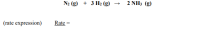 ### Chemical Reaction and Rate Expression

**Reaction:**
\[ \text{N}_2(g) + 3 \text{H}_2(g) \rightarrow 2 \text{NH}_3(g) \]

**Rate Expression:**
\[ \text{Rate} = \]

---

This chemical reaction describes the synthesis of ammonia (NH₃) from nitrogen (N₂) and hydrogen (H₂) gases. The balanced equation indicates that one molecule of nitrogen reacts with three molecules of hydrogen to produce two molecules of ammonia.

In the rate expression section, the rate of reaction would typically be defined in terms of the concentration changes of reactants or products over time. Depending on the reaction's order with respect to each reactant, the rate law could take various forms. However, the exact rate law is not provided in the image.