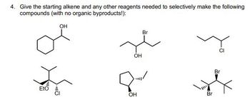 **Problem 4: Reaction Pathways to Specific Compounds**

*Objective*: Identify the starting alkene and additional reagents needed to selectively synthesize the specified compounds without creating any organic byproducts.

**Compounds to be Synthesized:**

1. **Cyclohexanol:** A cyclohexane ring with a hydroxyl group (OH) attached.
   
2. **2-Bromo-3-butanol:** A four-carbon chain with a bromine (Br) attached to the second carbon and a hydroxyl group (OH) on the third carbon.

3. **1-Chloropentane:** A five-carbon straight chain with a chlorine (Cl) atom on the first carbon.
   
4. **2-Ethoxy-2-methyl-3-chloropropane:** A three-carbon chain with a chlorine (Cl) on the third carbon, connected to a methyl group and an ethoxy group (EtO).

5. **Cyclobutanol:** A cyclobutane ring with a hydroxyl group (OH) attached.

6. **1,2-Dibromo-1-methylcyclohexane:** A cyclohexane ring with two bromine (Br) atoms on adjacent carbons, one of which is also connected to a methyl group.

**Instructions for Solving the Problem:**

- For each compound, identify the appropriate alkene as the precursor.
- Specify the necessary reagents and reaction conditions to achieve the target compound.
- Ensure that no additional organic byproducts are formed during the reaction.

This challenge emphasizes selective synthesis, focusing on precision in the choice of starting materials and reagents.