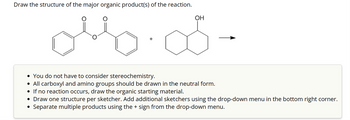 Draw the structure of the major organic product(s) of the reaction.
olso
OH
• You do not have to consider stereochemistry.
• All carboxyl and amino groups should be drawn in the neutral form.
• If no reaction occurs, draw the organic starting material.
• Draw one structure per sketcher. Add additional sketchers using the drop-down menu in the bottom right corner.
Separate multiple products using the + sign from the drop-down menu.