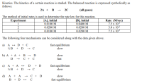 Kinetics. The kinetics of a certain reaction is studied. The balanced reaction is expressed symbolically as
follows:
2A + В - 2C
(all gases)
The method of initial rates is used to determine the rate law for this reaction.
JA], initial
0.0100 M
0.0200 M
0.0100 M
|B], initial
0.0400 M
0.0200 M
0.0200 M
Rate (M/sec)
7.5 x 10*
3.0 x 10²
7.5 x 10*
Experiment
2
3
The following four mechanisms can be considered along with the data given above.
a) A + D + C
½B + D → C
fast equilibrium
slow
b) А + A + В - D
с + с
slow
fast
D
c) A + A
+ D
½B
D + D
fast equilibrium
slow
C + D
d) A + A
B + D + C
slow
fast equilibrium
