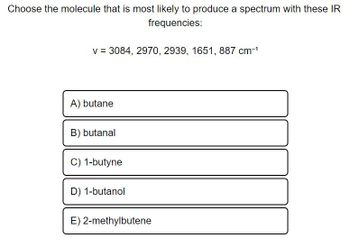 Choose the molecule that is most likely to produce a spectrum with these IR
frequencies:
v = 3084, 2970, 2939, 1651, 887 cm-¹
A) butane
B) butanal
C) 1-butyne
D) 1-butanol
E) 2-methylbutene