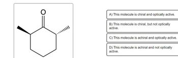 A) This molecule is chiral and optically active.
B) This molecule is chiral, but not optically
active.
C) This molecule is achiral and optically active.
D) This molecule is achiral and not optically
active.