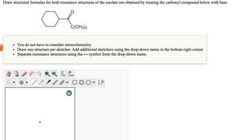 Draw structural formulas for both resonance structures of the enolate ion obtained by treating the carbonyl compound below with base.
C
C(CH3)3
• You do not have to consider stereochemistry.
Draw one structure per sketcher. Add additional sketchers using the drop-down menu in the bottom right corner.
Separate resonance structures using the ↔ symbol from the drop-down menu.
с P
opy
aste
?
[]*