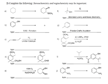 2) Complete the following: Stereochemistry and regiochemistry may be important.
a)
b)
C)
d)
e)
type
type
type
OCH 3
type
type
OH
CH₂OH
EAS - Nitration
H₂
Lindlar Catalyst
KMnO4
NaOH/H₂O
+
OCH3
"OCH 3
Br
CHO
OH
OH
f)
g)
h)
i)
j)
type
type
OCH3
type
type
type
OH
Bronsted-Lowry acid base chemistry
CO₂Me
OH
K
Friedel-Crafts Acylation
NO₂
a) LIAIH,₁, ether
b) H₂O*
H₂SO4
OH
OH
NH₂