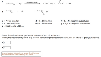 1.
2.
-
Br
1. g
+ H₂O
a = Proton transfer
b
Lewis acid/base
C = Electrophilic addition
2. a
+
HBr
Aqueous acetone
d
=
H
E1 Elimination
e = E2 Elimination
Br
An error has been detected in your answer. Check for typos,
miscalculations etc. before submitting your answer.
OH
+
=
SN1 Nucleophilic substitution
g SN2 Nucleophilic substitution
The rections above involve synthesis or reactions of alcohols and ethers.
Identify the mechanism by which they proceed from among the mechanisms listed. Use the letters a - g for your answers.
+ HBr
=