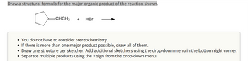 Draw a structural formula for the major organic product of the reaction shown.
=CHCH3
+
HBr
• You do not have to consider stereochemistry.
• If there is more than one major product possible, draw all of them.
• Draw one structure per sketcher. Add additional sketchers using the drop-down menu in the bottom right corner.
• Separate multiple products using the + sign from the drop-down menu.