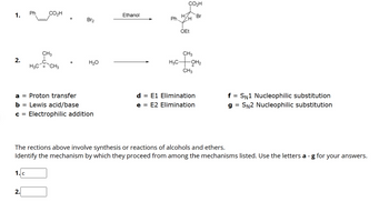 **Transcription for Educational Website**

---

**Reaction Mechanism Identification**

In this exercise, you'll explore different reaction mechanisms involved in the synthesis or reactions of alcohols and ethers. Analyze the given reactions and determine the appropriate mechanisms from the list provided, using the corresponding letters.

---

**Reactions:**

1. **Reaction 1:**

   - **Reactants:** Phenylpropanoic acid (with a propene group) and Br₂
   - **Solvent:** Ethanol
   - **Product:** β-bromoethyl ethyl ether (with a phenyl group and a carbonyloxy group)

2. **Reaction 2:**

   - **Reactant:** Tertiary butyl carbocation and H₂O
   - **Product:** Tertiary butanol

---

**Mechanism List:**

- **a = Proton transfer**
- **b = Lewis acid/base**
- **c = Electrophilic addition**
- **d = E1 Elimination**
- **e = E2 Elimination**
- **f = S<sub>N</sub>1 Nucleophilic substitution**
- **g = S<sub>N</sub>2 Nucleophilic substitution**

---

**Instructions:**

Both reactions involve synthesis or reactions pertinent to alcohols or ethers. Identify the mechanism by which they proceed from the provided options. Use the letters **a - g** for your answers.

**Answers:**

1. **Mechanism for Reaction 1:** c (Electrophilic addition)
2. **Mechanism for Reaction 2:** [Answer here]

--- 

Utilize this opportunity to understand the principles behind these reaction mechanisms and test your knowledge with practical examples.