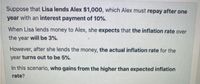 Suppose that Lisa lends Alex $1,000, which Alex must repay after one
year with an interest payment of 10%.
When Lisa lends money to Alex, she expects that the inflation rate over
the year will be 3%.
However, after she lends the money, the actual inflation rate for the
year turns out to be 5%.
In this scenario, who gains from the higher than expected inflation
rate?
