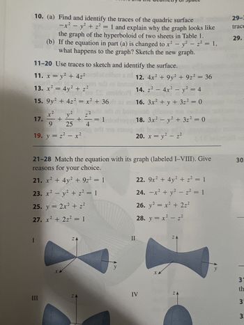 10. (a) Find and identify the traces of the quadric surface
-x² - y² + z² = 1 and explain why the graph looks like
the graph of the hyperboloid of two sheets in Table 1.
(b) If the equation in part (a) is changed to x² - y² - z² = 1,
what happens to the graph? Sketch the new graph.
1
11-20 Use traces to sketch and identify the surface.
11. x = y² + 4z²
12. 4x² +9y² + 9z² = 36
13. x² = 4y² + z²
14. z² - 4x² - y² = 4
15. 9y² + 4z² = x² + 36 1
16. 3x² + y + 3z² = 0
llohen os
x²
bam
z²
+
+
= 1 plochany 18. 3x² - y² + 3z² = 0
9 25 4
di sis minog od
17.
19. y = z² - x²
I
y2
21-28 Match the equation with its graph (labeled I-VIII). Give
reasons for your choice.
21. x² + 4y² + 9z² = 1
23. x² - y² + z² = 1
25. y = 2x² + z²
2
27. x² + 2z² = 1
III
X
Z
Z
20. x = y² = z²
II
22. 9x² + 4y² + z² = 1
24. -x² + y² - z² = 1
26. y² = x² + 2z²
28. y = x² - z²
IV
XX
ZA
ZA
y
29-3
trace
29.
30.
31
th
3
3: