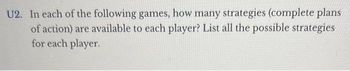 U2. In each of the following games, how many strategies (complete plans
of action) are available to each player? List all the possible strategies
for each player.