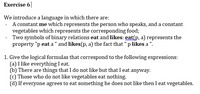 Exercise 6|
We introduce a language in which there are:
- A constant me which represents the person who speaks, and a constant
vegetables which represents the corresponding food;
Two symbols of binary relations eat and likes: eat(p, a) represents the
property "p eat a" and likes(p, a) the fact that "p likes a ".
1. Give the logical formulas that correspond to the following expressions:
(a) I like everything I eat.
(b) There are things that I do not like but that I eat anyway.
(c) Those who do not like vegetables eat nothing.
(d) If everyone agrees to eat something he does not like then I eat vegetables.
