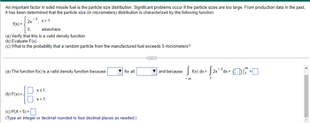 An important factor in solid missile fuel is the particle size distribution. Significant problems occur if the particle sizes are too large. From production data in the past,
it has been determined that the particle size (in micrometers) distribution is characterized by the following function.
- 3
x>1
f(x) =
2x
0₁
elsewhere
(a) Verify that this is a valid density function.
(b) Evaluate F(x).
(c) What is the probability that a random particle from the manufactured fuel exceeds 5 micrometers?
(a) The function f(x) is a valid density function because
(b) F(x)=
x≤ 1,
x>1.
▼for all
(c) P(X> 5) =
(Type an integer or decimal rounded to four decimal places as needed.)
O
and because
S f(x) dx =
- 00
· √2x-³3d
2x ¯³ dx = (i =