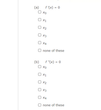 ### Critical Points and Inflection Points

In this exercise, you are asked to identify critical points and inflection points of a given function based on its derivative conditions.

#### Part (a): Finding Critical Points

A critical point for a function \( f(x) \) is where its first derivative \( f'(x) \) equals zero. These points can indicate local maxima, minima, or saddle points.

**Question:**
Identify the values of \( x \) at which the first derivative \( f'(x) \) equals zero.

\[ f'(x) = 0 \]

Options:
- [ ] \( x_0 \)
- [ ] \( x_1 \)
- [ ] \( x_2 \)
- [ ] \( x_3 \)
- [ ] \( x_4 \)
- [ ] none of these

#### Part (b): Finding Inflection Points

An inflection point for a function \( f(x) \) is where its second derivative \( f''(x) \) equals zero and the concavity changes.

**Question:**
Identify the values of \( x \) at which the second derivative \( f''(x) \) equals zero.

\[ f''(x) = 0 \]

Options:
- [ ] \( x_0 \)
- [ ] \( x_1 \)
- [ ] \( x_2 \)
- [ ] \( x_3 \)
- [ ] \( x_4 \)
- [ ] none of these

Select the appropriate options to indicate the values where \( f'(x) = 0 \) and \( f''(x) = 0 \).