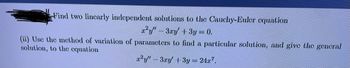 Find two linearly independent solutions to the Cauchy-Euler equation
²y" - 3xy' + 3y = 0.
(ii) Use the method of variation of parameters to find a particular solution, and give the general
solution, to the equation
r²y" 3ry' + 3y = 24r7.