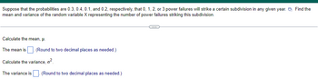 Suppose that the probabilities are 0.3, 0.4, 0.1, and 0.2, respectively, that 0, 1, 2, or 3 power failures will strike a certain subdivision in any given year. Find the
mean and variance of the random variable X representing the number of power failures striking this subdivision.
Calculate the mean, μ.
The mean is
Calculate the variance, o².
The variance is. (Round to two decimal places as needed.)
(Round to two decimal places as needed.)