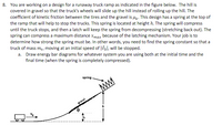 8. You are working on a design for a runaway truck ramp as indicated in the figure below. The hill is
covered in gravel so that the truck's wheels will slide up the hill instead of rolling up the hill. The
coefficient of kinetic friction between the tires and the gravel is uz. This design has a spring at the top of
the ramp that will help to stop the trucks. This spring is located at height h. The spring will compress
until the truck stops, and then a latch will keep the spring from decompressing (stretching back out). The
spring can compress a maximum distance xmax because of the latching mechanism. Your job is to
determine how strong the spring must be. In other words, you need to find the spring constant so that a
truck of mass m, moving at an initial speed of |3ol, will be stopped.
a. Draw energy bar diagrams for whatever system you are using both at the initial time and the
final time (when the spring is completely compressed).
spring
gravel
