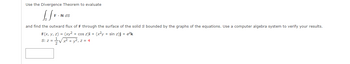 Use the Divergence Theorem to evaluate
[/F.
F. N ds
and find the outward flux of F through the surface of the solid S bounded by the graphs of the equations. Use a computer algebra system to verify your results.
F(x, y, z) = (xy² + cos z)i + (x²y + sin z)j + e²k
S: z =
x² + y², z = 4