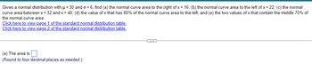 Given a normal distribution with μ = 30 and o=6, find (a) the normal curve area to the right of x= 16; (b) the normal curve area to the left of x = 22; (c) the normal
curve area between x = 32 and x=40; (d) the value of x that has 80% of the normal curve area to the left; and (e) the two values of x that contain the middle 70% of
the normal curve area.
Click here to view page 1 of the standard normal distribution table.
Click here to view page 2 of the standard normal distribution table.
(a) The area is
(Round to four decimal places as needed.)