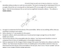 1.
A truck of mass m, and a car ot mass m. (note m, > m.) in a
demolition derby are about to crash into one another. The truck is moving with an initial speed of |vi| at
an angle of o and the car is moving with an initial speed of Jveil at an angle of 0, as indicated in the
figure. Only the forces between the car and truck are significant during the collision. The collision is
totally inelastic.
a. Our goal is to determine the final velocity of the automobiles. Before we do anything, define what you
would like to include in your system.
b. Write a Newton's 2nd Law equation for this system.
c. During the collision, which automobile (car or truck) exerted a larger average force on the other?
Explain your answer.
d. Find the final velocity of the automobiles after the collision. Your final answer should be a vector in
component form in terms of variables given in the problem statement.
e. Write an expression for the change in kinetic energy of the system from before the collision to after the
collision. Your final answer should be in terms of variables given in the problem statement. Since you
determined the final velocity of the automobiles in the last part, that is now a "known variable" and can
appear in your change of kinetic energy expression.
