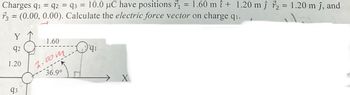 =
Charges q₁ q2 = 93 = 10.0 μC have positions ₁
73 = (0.00, 0.00). Calculate the electric force vector on charge q₁.
Y
92
1.20
93
1.60
2.00m. qi
36.9°
X
1.60 m î+ 1.20 mĵ72 = 1.20 m ĵ, and