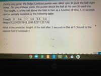 During one game, the Dallas Cowboys punter was called upon to punt the ball eight
times. On one of these punts, the punter struck the ball at his own 30-yard line.
The height, h, of the ball above the field in feet as a function of time, t, in seconds
can be partially modeled by the following table:
Time(t) 0
0.6 1.2 1.8 2.4
3.0
Height(ft)2.5028.5643.1046.1237.1217.60
What is the predicted height of the ball after 2 seconds in the air? (Round to the
nearest foot if necessary)
O 3
O 44
O 32
46
13
14 15
16
17
18
国
