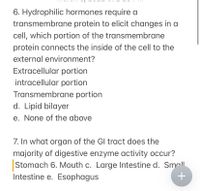 6. Hydrophilic hormones require a
transmembrane protein to elicit changes in a
cell, which portion of the transmembrane
protein connects the inside of the cell to the
external environment?
Extracellular portion
intracellular portion
Transmembrane portion
d. Lipid bilayer
e. None of the above
7. In what organ of the Gl tract does the
majority of digestive enzyme activity occur?
Stomach 6. Mouth c. Large Intestine d. Sma|l
Intestine e. Esophagus
