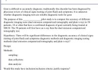 Gout is difficult to accurately diagnosis; traditionally this disorder has been diagnosed by
physician review of clinical signs (testing of joint fluid) and symptoms. It is unknown
whether diagnostic imaging tests are reliable diagnostic tools for gout.
The purpose of this
diagnostic imaging tests (dual emission computerized tomography and plain x-ray) in 50
patients, 18 or older that have a confirmed diagnosis of gout currently being treated at
SBUH. The 50 patients will first have an x-ray then the dual emission computerized
tomography test.
_pilot study is to compare the accuracy of different
Hypothesis: There will be significant differences in the diagnostic accuracy of clinical signs
(testing of joint fluid) and symptoms diagnostic methods and diagnostic imaging testing
methods (dual emission computerized tomography and plain x-ray)?
Design:
Methods:
sampling:
data collection:
data analysis:
Would this study have inclusion/exclusion criteria: justify response?
