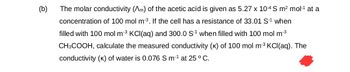 (b)
The molar conductivity (^m) of the acetic acid is given as 5.27 x 104 S m² mol-¹ at a
concentration of 100 mol m³. If the cell has a resistance of 33.01 S-1 when
filled with 100 mol m³ KCl(aq) and 300.0 S-1 when filled with 100 mol m³
CH3COOH, calculate the measured conductivity (K) of 100 mol m³ KCl(aq). The
conductivity (K) of water is 0.076 S m¹ at 25 °C.