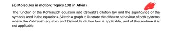 (a) Molecules in motion: Topics 13B in Atkins
The function of the Kohlrausch equation and Ostwald's dilution law and the significance of the
symbols used in the equations. Sketch a graph to illustrate the different behaviour of both systems
where the Kohlraush equation and Ostwald's dilution law is applicable, and of those where it is
not applicable.