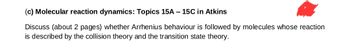 (c) Molecular reaction dynamics: Topics 15A - 15C in Atkins
Discuss (about 2 pages) whether Arrhenius behaviour is followed by molecules whose reaction
is described by the collision theory and the transition state theory.